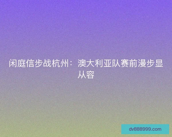 闲庭信步战杭州：澳大利亚队赛前漫步显从容