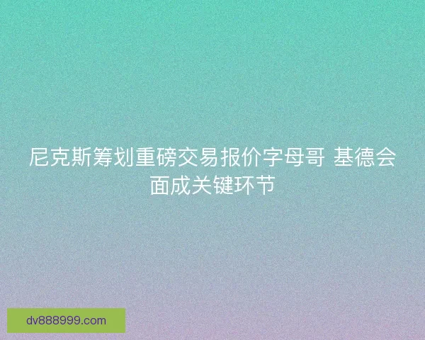 尼克斯筹划重磅交易报价字母哥 基德会面成关键环节