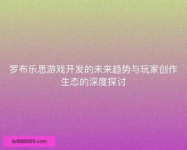 罗布乐思游戏开发的未来趋势与玩家创作生态的深度探讨