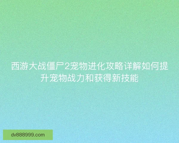 西游大战僵尸2宠物进化攻略详解如何提升宠物战力和获得新技能