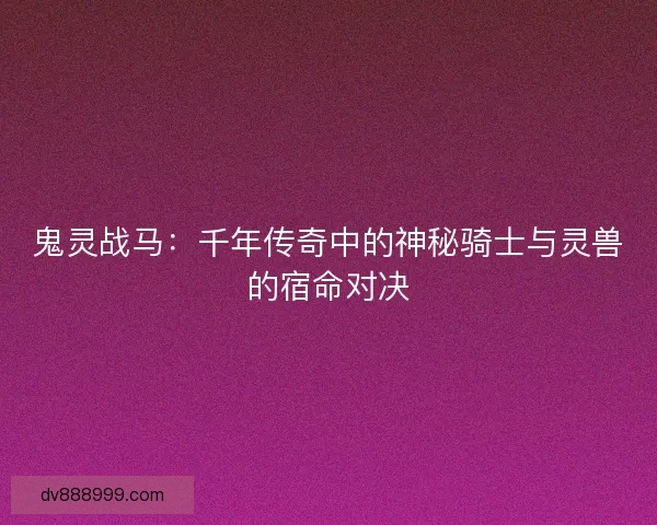 鬼灵战马:千年传奇中的神秘骑士与灵兽的宿命对决 鬼灵战马:千年传奇中的神秘骑士与灵兽的宿命对决