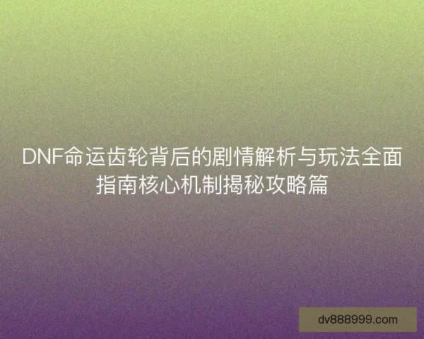 DNF命运齿轮背后的剧情解析与玩法全面指南核心机制揭秘攻略篇