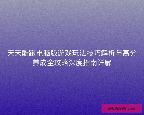 天天酷跑电脑版游戏玩法技巧解析与高分养成全攻略深度指南详解