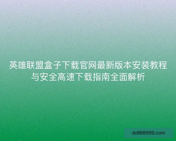 英雄联盟盒子下载官网最新版本安装教程与安全高速下载指南全面解析