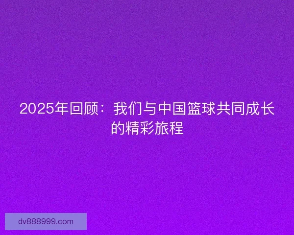 2025年回顾:我们与中国篮球共同成长的精彩旅程 2025年回顾:我们与中国篮球共同成长的精彩旅程