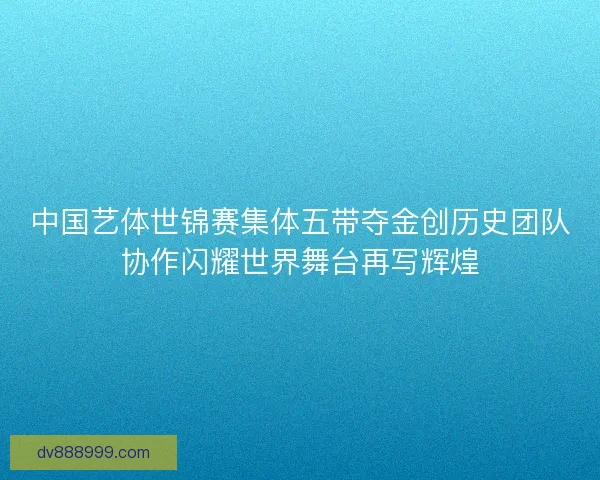 中国艺体世锦赛集体五带夺金创历史团队协作闪耀世界舞台再写辉煌