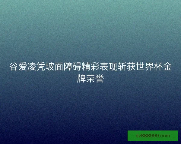 谷爱凌凭坡面障碍精彩表现斩获世界杯金牌荣誉
