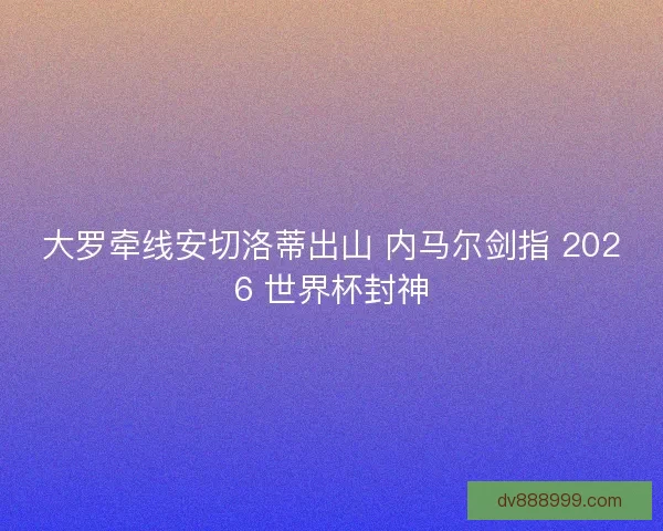 大罗牵线安切洛蒂出山 内马尔剑指 2026 世界杯封神