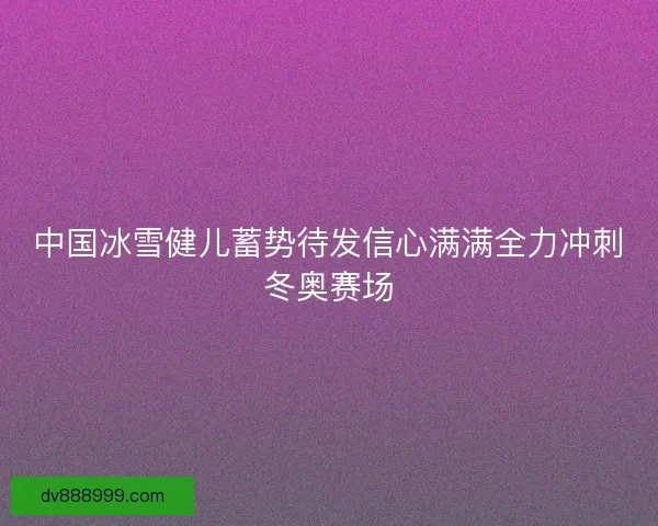 中国冰雪健儿蓄势待发信心满满全力冲刺冬奥赛场 中国冰雪健儿蓄势待发信心满满全力冲刺冬奥赛场