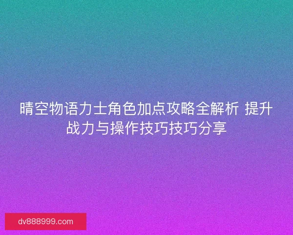 晴空物语力士角色加点攻略全解析 提升战力与操作技巧技巧分享