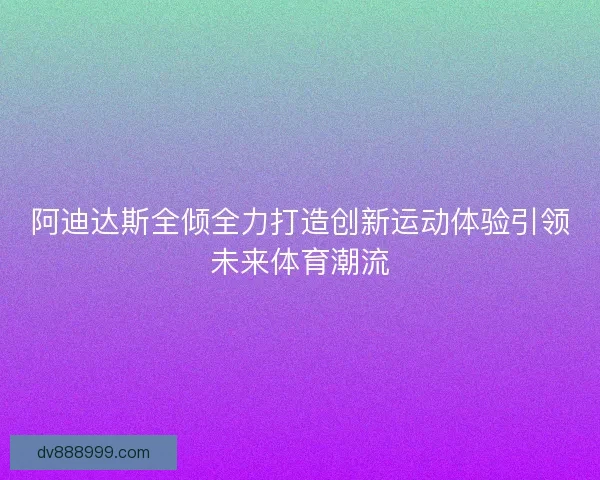 阿迪达斯全倾全力打造创新运动体验引领未来体育潮流