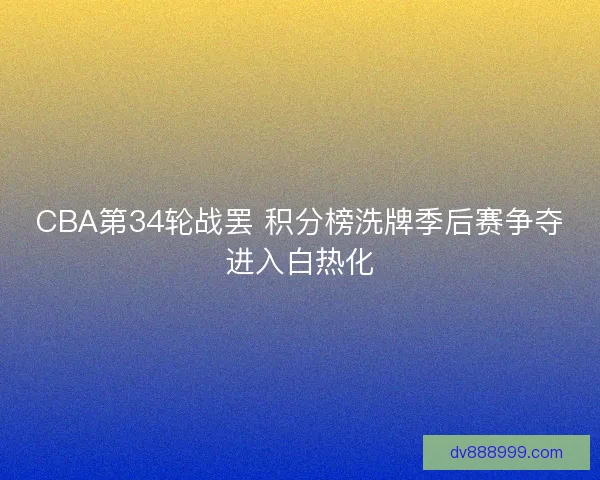 CBA第34轮战罢 积分榜洗牌季后赛争夺进入白热化