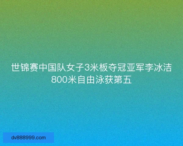 世锦赛中国队女子3米板夺冠亚军李冰洁800米自由泳获第五