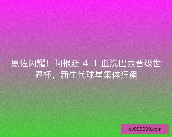 恩佐闪耀！阿根廷 4-1 血洗巴西晋级世界杯，新生代球星集体狂飙