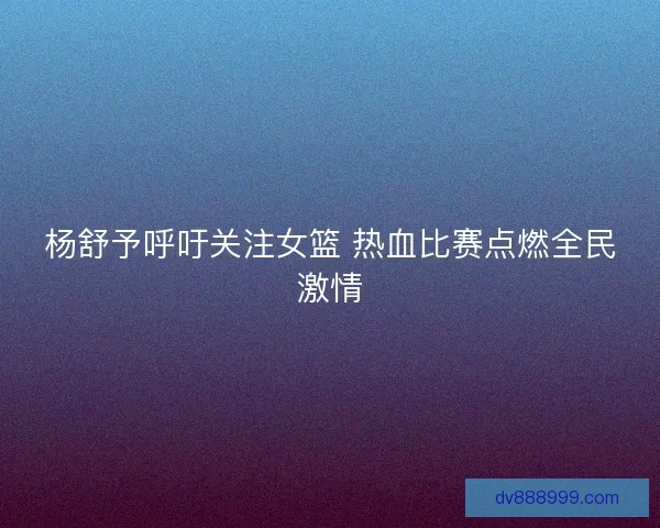 杨舒予呼吁关注女篮 热血比赛点燃全民激情