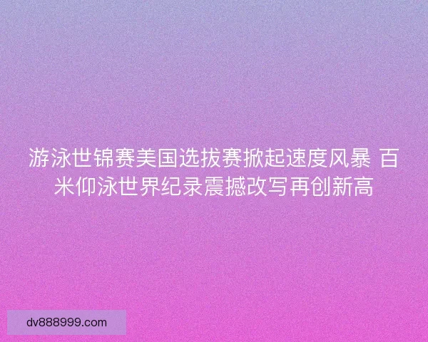游泳世锦赛美国选拔赛掀起速度风暴 百米仰泳世界纪录震撼改写再创新高