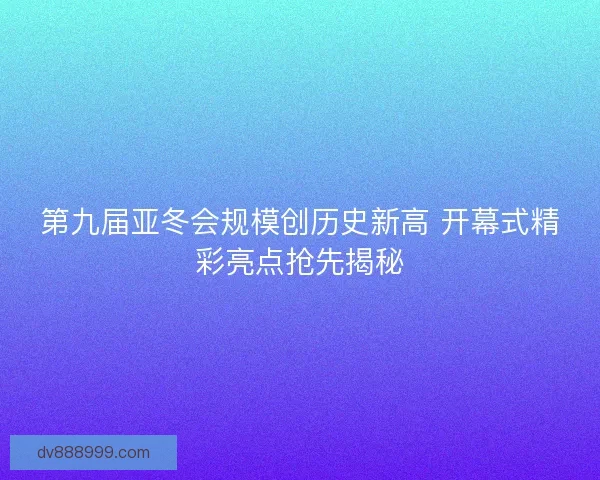 第九届亚冬会规模创历史新高 开幕式精彩亮点抢先揭秘