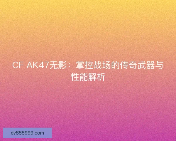 CF AK47无影：掌控战场的传奇武器与性能解析