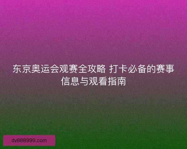 东京奥运会观赛全攻略 打卡必备的赛事信息与观看指南