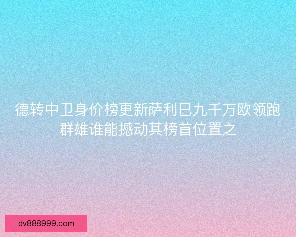 德转中卫身价榜更新萨利巴九千万欧领跑群雄谁能撼动其榜首位置之