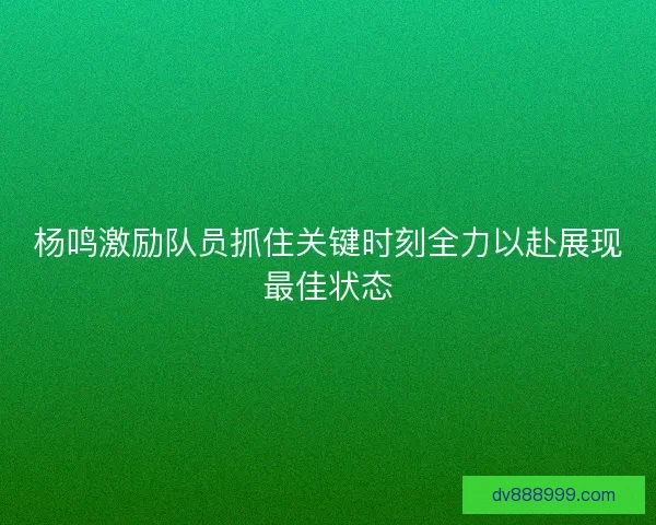 杨鸣激励队员抓住关键时刻全力以赴展现最佳状态