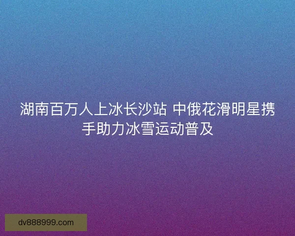 湖南百万人上冰长沙站 中俄花滑明星携手助力冰雪运动普及