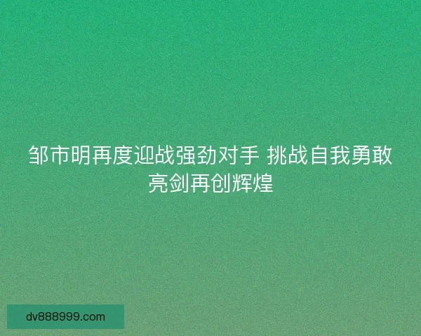 邹市明再度迎战强劲对手 挑战自我勇敢亮剑再创辉煌