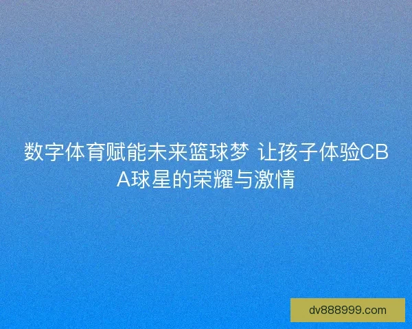 数字体育赋能未来篮球梦 让孩子体验CBA球星的荣耀与激情 数字体育赋能未来篮球梦 让孩子体验CBA球星的荣耀与激情