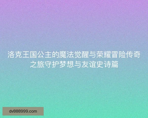 洛克王国公主的魔法觉醒与荣耀冒险传奇之旅守护梦想与友谊史诗篇 洛克王国公主的魔法觉醒与荣耀冒险传奇之旅守护梦想与友谊史诗篇