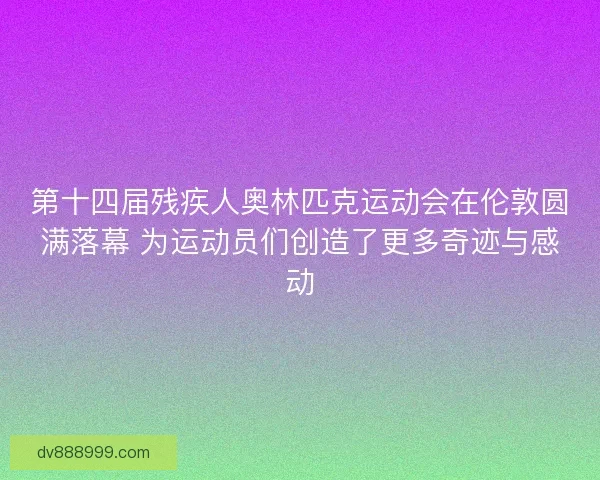 第十四届残疾人奥林匹克运动会在伦敦圆满落幕 为运动员们创造了更多奇迹与感动