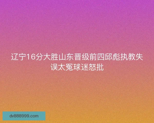 辽宁16分大胜山东晋级前四邱彪执教失误太冤球迷怒批 辽宁16分大胜山东晋级前四邱彪执教失误太冤球迷怒批