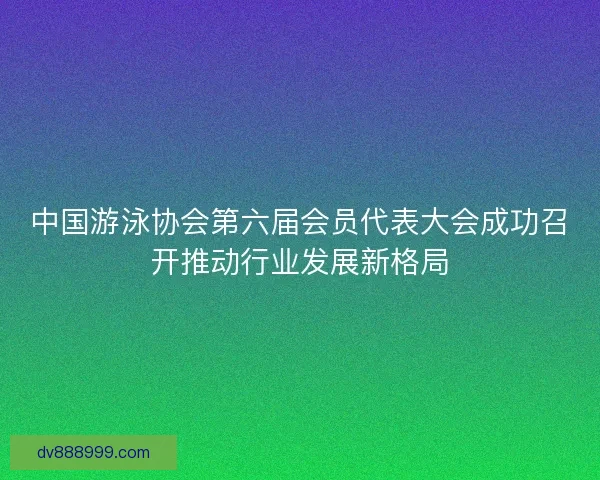 中国游泳协会第六届会员代表大会成功召开推动行业发展新格局