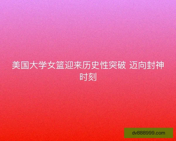 美国大学女篮迎来历史性突破 迈向封神时刻 美国大学女篮迎来历史性突破 迈向封神时刻