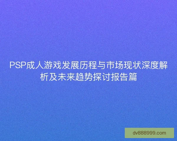 PSP成人游戏发展历程与市场现状深度解析及未来趋势探讨报告篇 PSP成人游戏发展历程与市场现状深度解析及未来趋势探讨报告篇