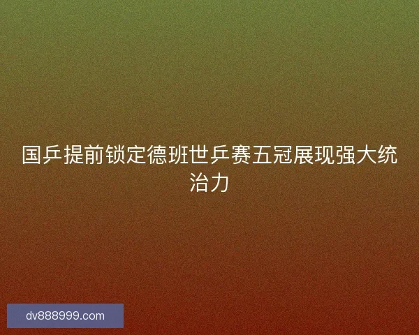 国乒提前锁定德班世乒赛五冠展现强大统治力 国乒提前锁定德班世乒赛五冠展现强大统治力