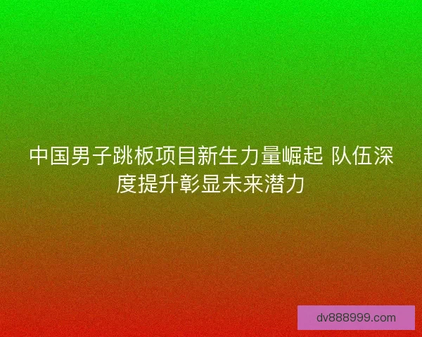 中国男子跳板项目新生力量崛起 队伍深度提升彰显未来潜力