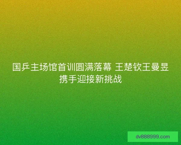 国乒主场馆首训圆满落幕 王楚钦王曼昱携手迎接新挑战