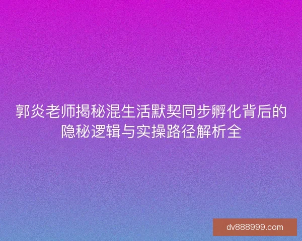 郭炎老师揭秘混生活默契同步孵化背后的隐秘逻辑与实操路径解析全