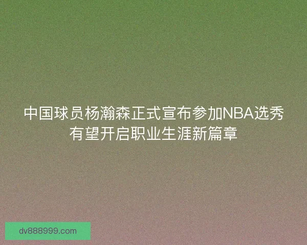 中国球员杨瀚森正式宣布参加NBA选秀有望开启职业生涯新篇章