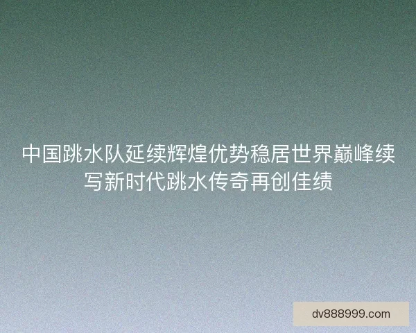 中国跳水队延续辉煌优势稳居世界巅峰续写新时代跳水传奇再创佳绩