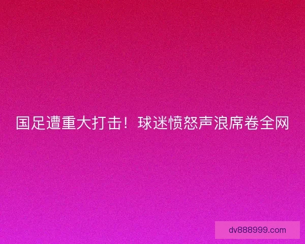 国足遭重大打击!球迷愤怒声浪席卷全网 国足遭重大打击!球迷愤怒声浪席卷全网