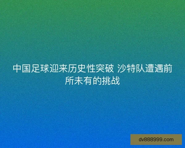 中国足球迎来历史性突破 沙特队遭遇前所未有的挑战 中国足球迎来历史性突破 沙特队遭遇前所未有的挑战